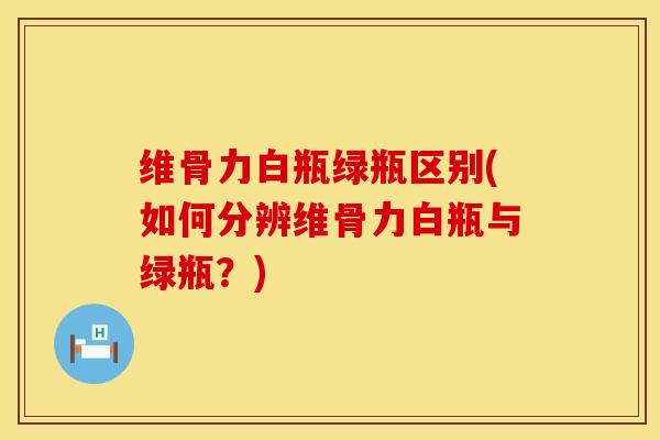 维骨力白瓶绿瓶区别(如何分辨维骨力白瓶与绿瓶？)