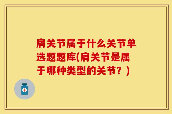 肩关节属于什么关节单选题题库(肩关节是属于哪种类型的关节？)