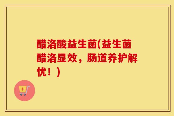醋洛酸益生菌(益生菌醋洛显效，肠道养护解忧！)