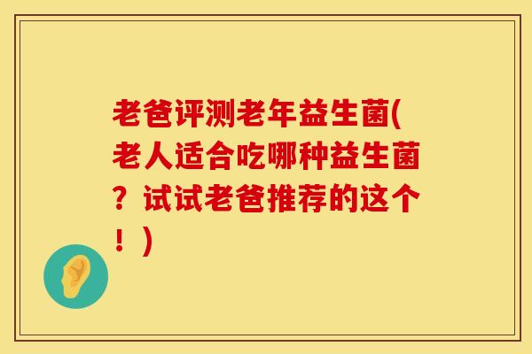 老爸评测老年益生菌(老人适合吃哪种益生菌？试试老爸推荐的这个！)