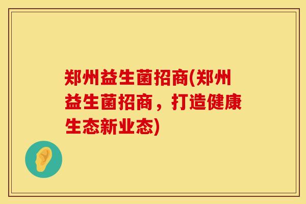 郑州益生菌招商(郑州益生菌招商，打造健康生态新业态)