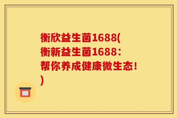 衡欣益生菌1688(衡新益生菌1688：帮你养成健康微生态！)