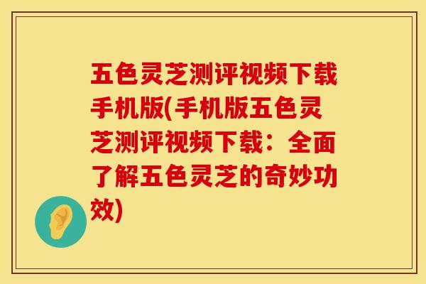 五色灵芝测评视频下载手机版(手机版五色灵芝测评视频下载：全面了解五色灵芝的奇妙功效)