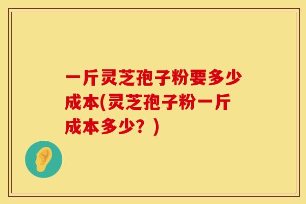 一斤灵芝孢子粉要多少成本(灵芝孢子粉一斤成本多少？)