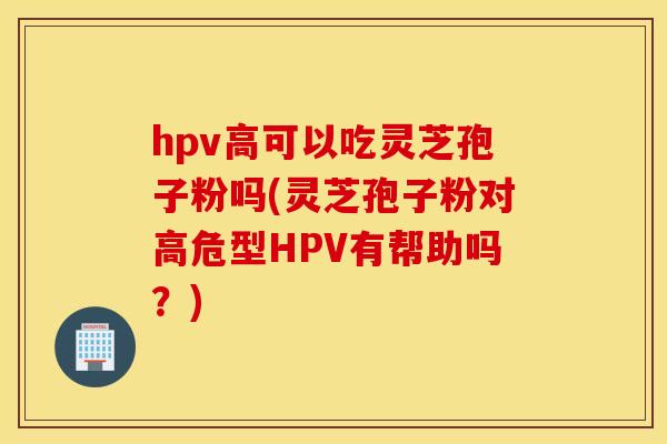 hpv高可以吃灵芝孢子粉吗(灵芝孢子粉对高危型HPV有帮助吗？)