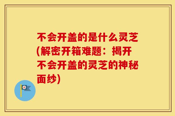 不会开盖的是什么灵芝(解密开箱难题:揭开不会开盖的灵芝的神秘面纱) 不会开盖的是什么灵芝(解密开箱难题:揭开不会开盖的灵芝的神秘面纱)