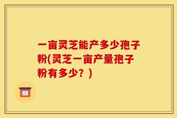 一亩灵芝能产多少孢子粉(灵芝一亩产量孢子粉有多少?) 一亩灵芝能产多少孢子粉(灵芝一亩产量孢子粉有多少?)