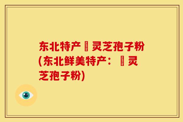 东北特产舘灵芝孢子粉(东北鲜美特产：舘灵芝孢子粉)