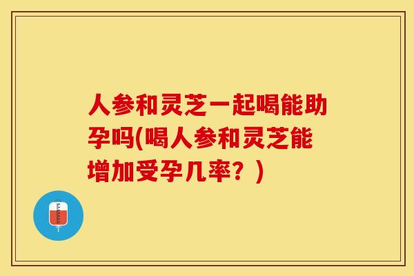 人参和灵芝一起喝能助孕吗(喝人参和灵芝能增加受孕几率?) 人参和灵芝一起喝能助孕吗(喝人参和灵芝能增加受孕几率?)