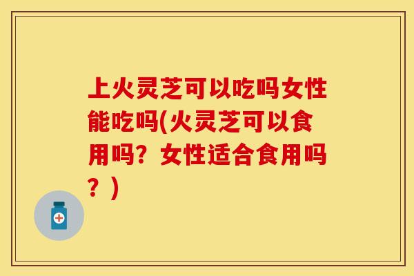 上火灵芝可以吃吗女性能吃吗(火灵芝可以食用吗？女性适合食用吗？)