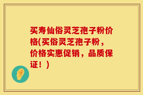买寿仙俗灵芝孢子粉价格(买俗灵芝孢子粉,价格实惠促销,品质保证!) 买寿仙俗灵芝孢子粉价格(买俗灵芝孢子粉,价格实惠促销,品质保证!)