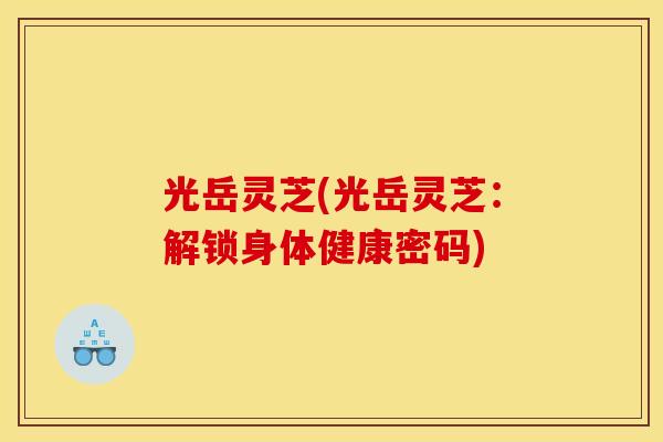 光岳灵芝(光岳灵芝：解锁身体健康密码)