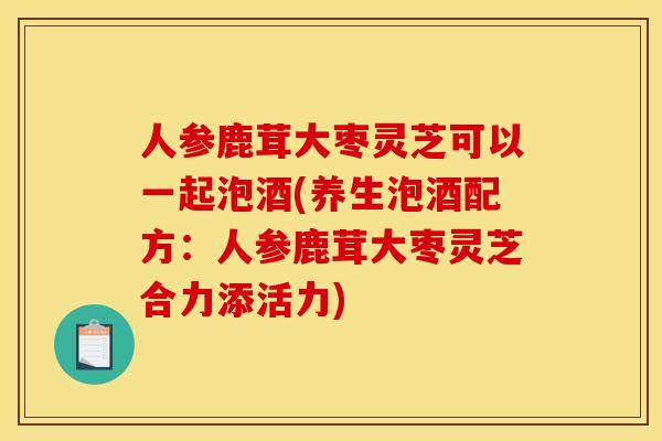 人参鹿茸大枣灵芝可以一起泡酒(养生泡酒配方:人参鹿茸大枣灵芝合力添活力) 人参鹿茸大枣灵芝可以一起泡酒(养生泡酒配方:人参鹿茸大枣灵芝合力添活力)