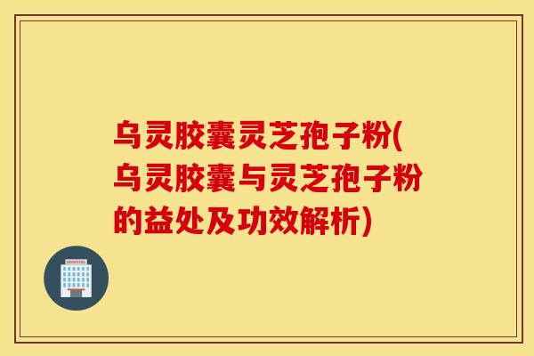 乌灵胶囊灵芝孢子粉(乌灵胶囊与灵芝孢子粉的益处及功效解析)