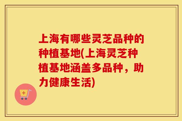 上海有哪些灵芝品种的种植基地(上海灵芝种植基地涵盖多品种，助力健康生活)