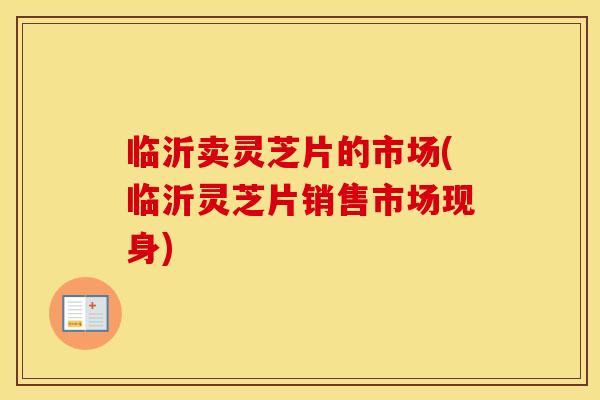 临沂卖灵芝片的市场(临沂灵芝片销售市场现身) 临沂卖灵芝片的市场(临沂灵芝片销售市场现身)