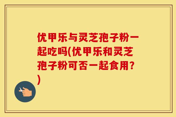 优甲乐与灵芝孢子粉一起吃吗(优甲乐和灵芝孢子粉可否一起食用？)