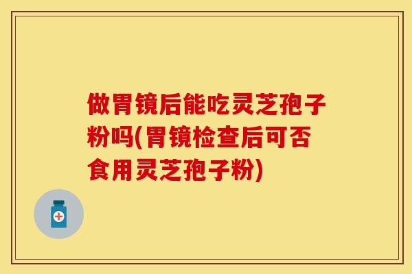 做胃镜后能吃灵芝孢子粉吗(胃镜检查后可否食用灵芝孢子粉)