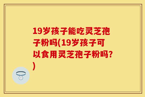 19岁孩子能吃灵芝孢子粉吗(19岁孩子可以食用灵芝孢子粉吗?) 19岁孩子能吃灵芝孢子粉吗(19岁孩子可以食用灵芝孢子粉吗?)