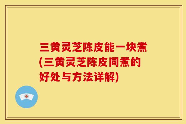 三黄灵芝陈皮能一块煮(三黄灵芝陈皮同煮的好处与方法详解)