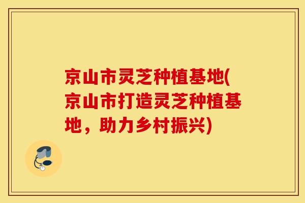 京山市灵芝种植基地(京山市打造灵芝种植基地，助力乡村振兴)