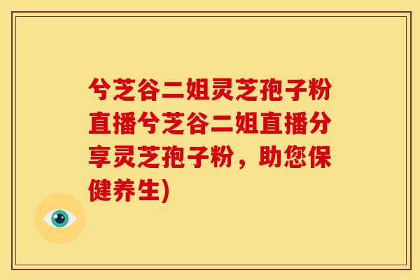 兮芝谷二姐灵芝孢子粉直播兮芝谷二姐直播分享灵芝孢子粉，助您保健养生)