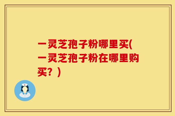 一灵芝孢子粉哪里买(一灵芝孢子粉在哪里购买?) 一灵芝孢子粉哪里买(一灵芝孢子粉在哪里购买?)