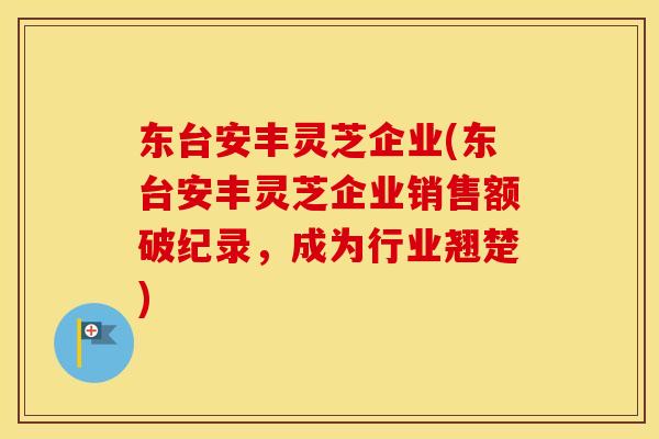 东台安丰灵芝企业(东台安丰灵芝企业销售额破纪录,成为行业翘楚) 东台安丰灵芝企业(东台安丰灵芝企业销售额破纪录,成为行业翘楚)