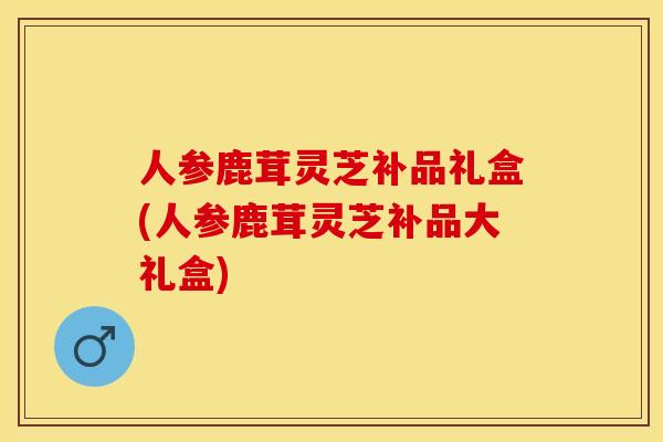 人参鹿茸灵芝补品礼盒(人参鹿茸灵芝补品大礼盒) 人参鹿茸灵芝补品礼盒(人参鹿茸灵芝补品大礼盒)