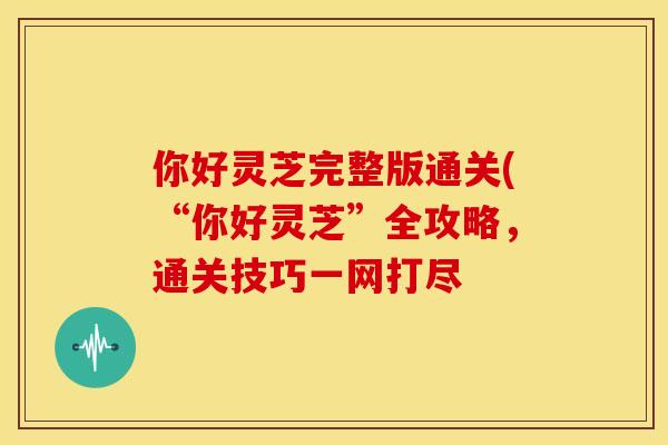 你好灵芝完整版通关(“你好灵芝”全攻略,通关技巧一网打尽 你好灵芝完整版通关(“你好灵芝”全攻略,通关技巧一网打尽