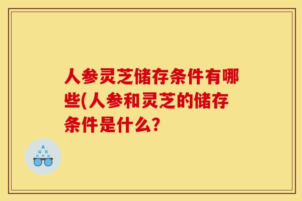 人参灵芝储存条件有哪些(人参和灵芝的储存条件是什么? 人参灵芝储存条件有哪些(人参和灵芝的储存条件是什么?