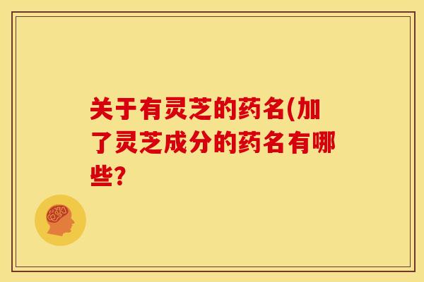 关于有灵芝的药名(加了灵芝成分的药名有哪些? 关于有灵芝的药名(加了灵芝成分的药名有哪些?