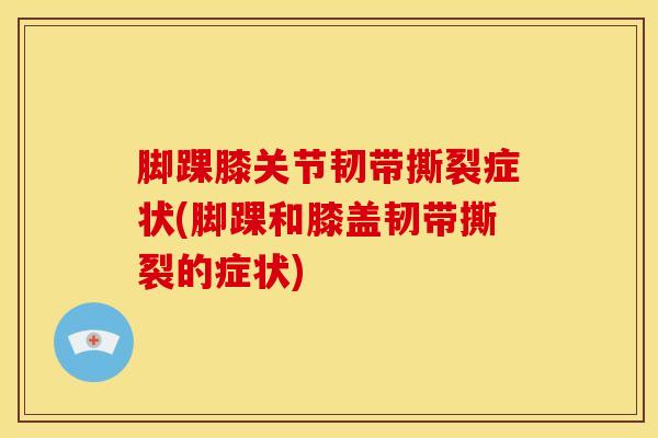 脚踝膝关节韧带撕裂症状(脚踝和膝盖韧带撕裂的症状)