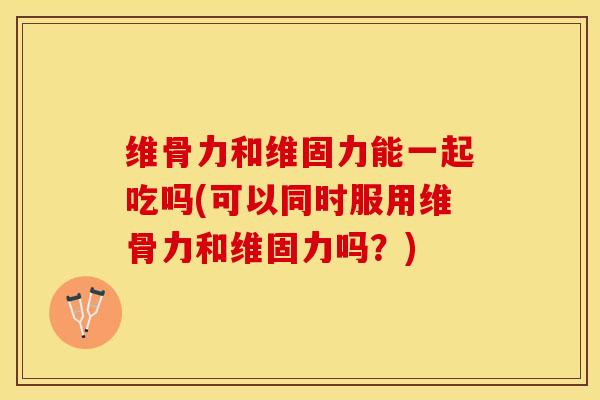 维骨力和维固力能一起吃吗(可以同时服用维骨力和维固力吗？)