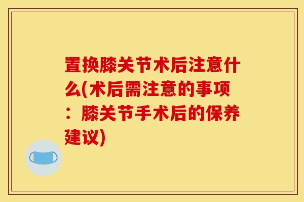 置换膝关节术后注意什么(术后需注意的事项：膝关节手术后的保养建议)