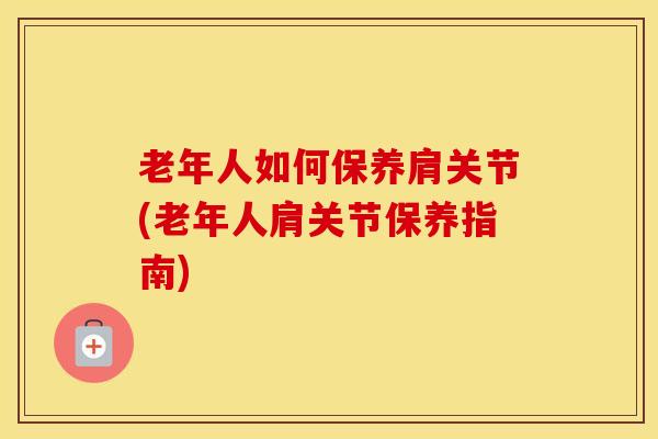 老年人如何保养肩关节(老年人肩关节保养指南)
