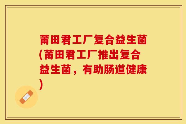 莆田君工厂复合益生菌(莆田君工厂推出复合益生菌,有助肠道健康) 莆田君工厂复合益生菌(莆田君工厂推出复合益生菌,有助肠道健康)