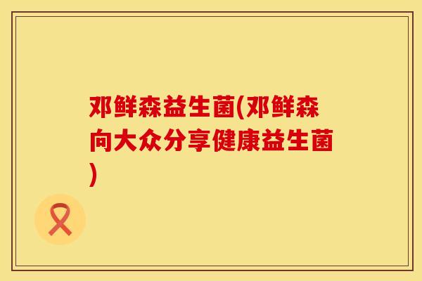邓鲜森益生菌(邓鲜森向大众分享健康益生菌)