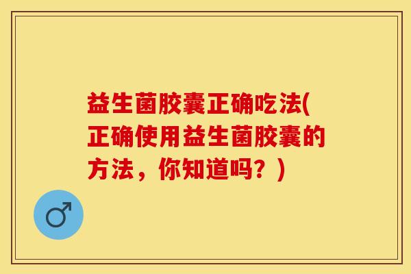 益生菌胶囊正确吃法(正确使用益生菌胶囊的方法，你知道吗？)