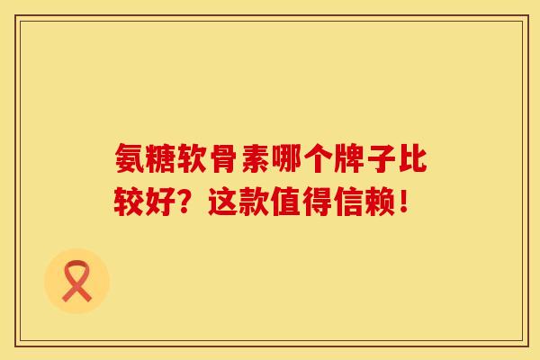 氨糖软骨素哪个牌子比较好？这款值得信赖！