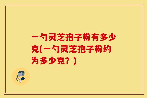 一勺灵芝孢子粉有多少克(一勺灵芝孢子粉约为多少克?) 一勺灵芝孢子粉有多少克(一勺灵芝孢子粉约为多少克?)