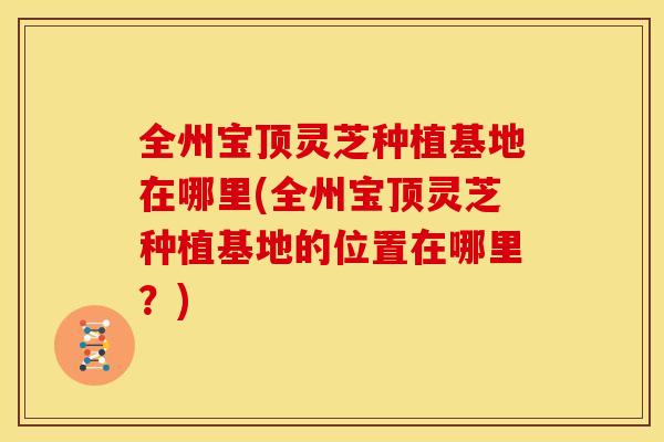 全州宝顶灵芝种植基地在哪里(全州宝顶灵芝种植基地的位置在哪里?) 全州宝顶灵芝种植基地在哪里(全州宝顶灵芝种植基地的位置在哪里?)