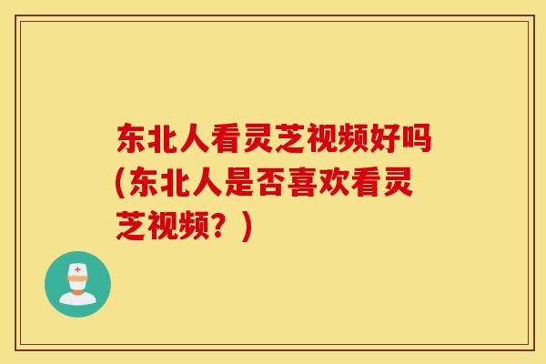 东北人看灵芝视频好吗(东北人是否喜欢看灵芝视频？)