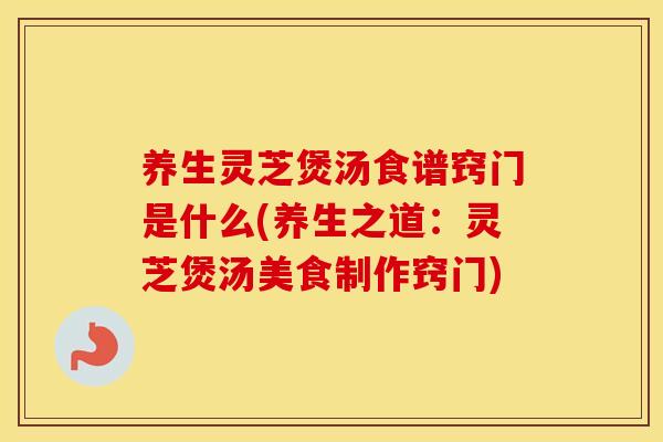 养生灵芝煲汤食谱窍门是什么(养生之道：灵芝煲汤美食制作窍门)