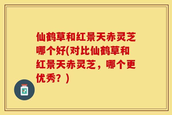 仙鹤草和红景天赤灵芝哪个好(对比仙鹤草和红景天赤灵芝，哪个更优秀？)