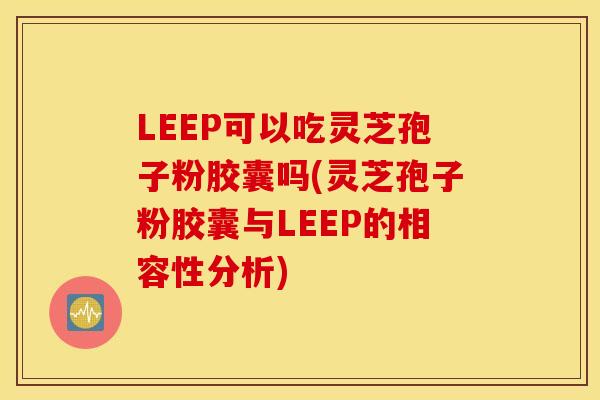 LEEP可以吃灵芝孢子粉胶囊吗(灵芝孢子粉胶囊与LEEP的相容性分析)