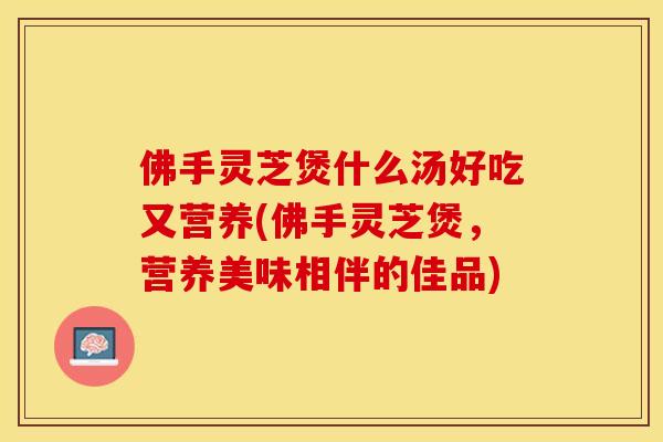 佛手灵芝煲什么汤好吃又营养(佛手灵芝煲,营养美味相伴的佳品) 佛手灵芝煲什么汤好吃又营养(佛手灵芝煲,营养美味相伴的佳品)