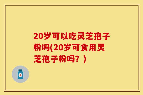 20岁可以吃灵芝孢子粉吗(20岁可食用灵芝孢子粉吗？)