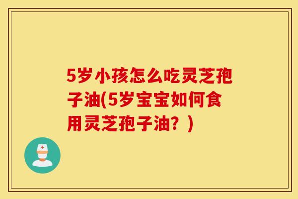 5岁小孩怎么吃灵芝孢子油(5岁宝宝如何食用灵芝孢子油?) 5岁小孩怎么吃灵芝孢子油(5岁宝宝如何食用灵芝孢子油?)
