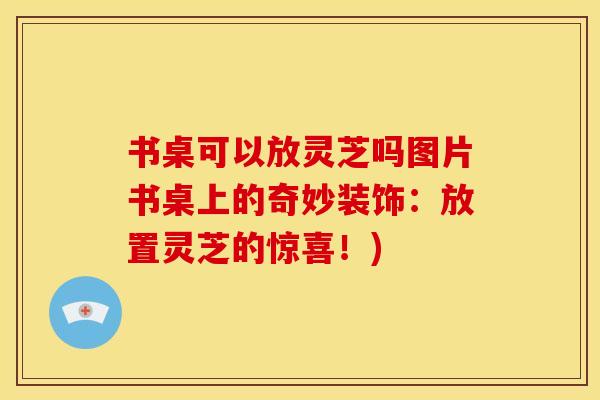 书桌可以放灵芝吗图片书桌上的奇妙装饰：放置灵芝的惊喜！)